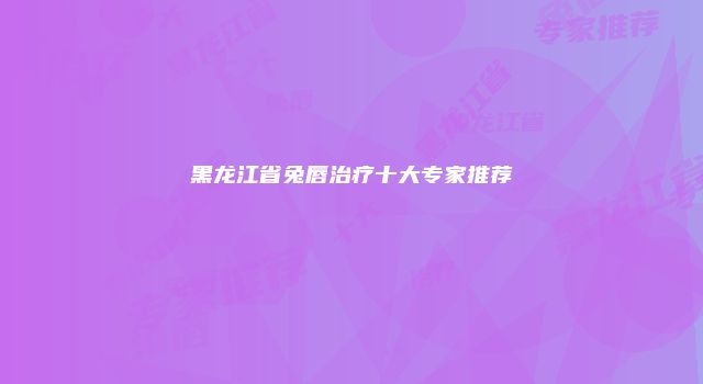 黑龙江省兔唇治疗十大专家推荐