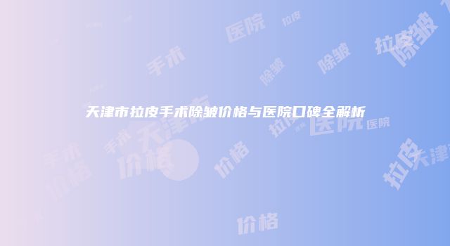 天津市拉皮手术除皱价格与医院口碑全解析