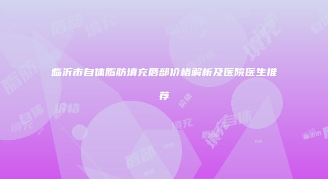 临沂市自体脂肪填充唇部价格解析及医院医生推荐
