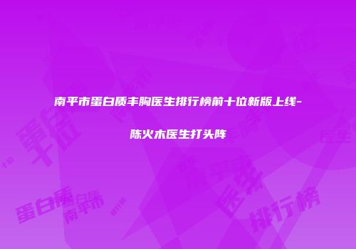 南平市蛋白质丰胸医生排行榜前十位新版上线-陈火木医生打头阵