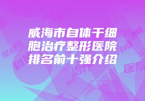 威海市自体干细胞治疗整形医院排名前十强介绍