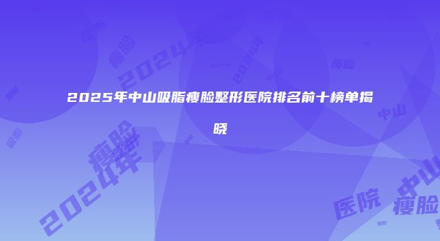 2025年中山吸脂瘦脸整形医院排名前十榜单揭晓