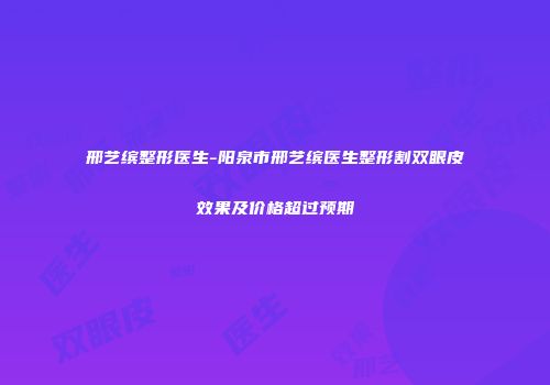 邢艺缤整形医生-阳泉市邢艺缤医生整形割双眼皮效果及价格超过预期