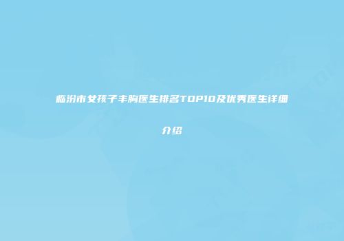 临汾市女孩子丰胸医生排名TOP10及优秀医生详细介绍