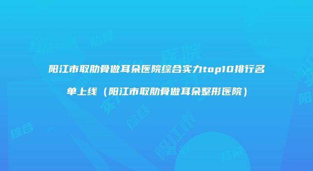 阳江市取肋骨做耳朵医院综合实力top10排行名单上线(阳江市取肋骨做耳朵整形医院)