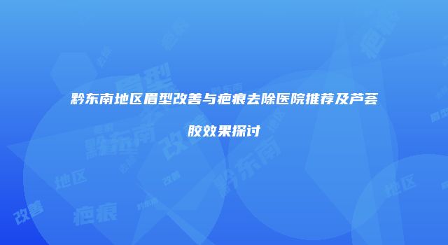 黔东南地区眉型改善与疤痕去除医院推荐及芦荟胶效果探讨
