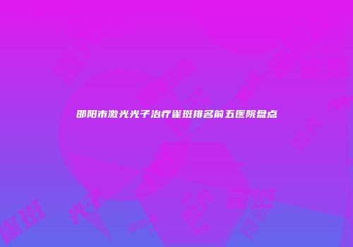 邵阳市激光光子治疗雀斑排名前五医院盘点