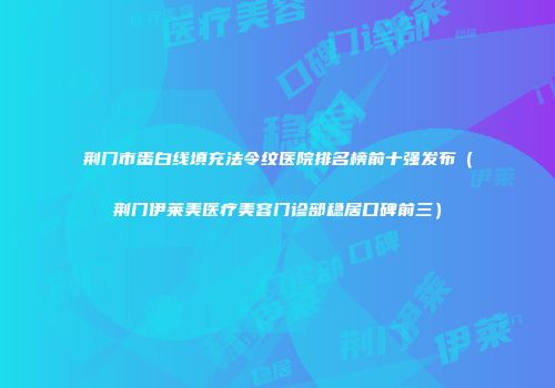 荆门市蛋白线填充法令纹医院排名榜前十强发布(荆门伊莱美医疗美容门诊部稳居口碑前三)
