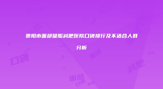 贵阳市面部吸脂减肥医院口碑排行及不适合人群分析