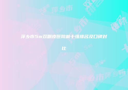 萍乡市5m双眼皮医院前十强排名及口碑对比
