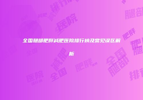全国腿部肥胖减肥医院排行榜及常见误区解析