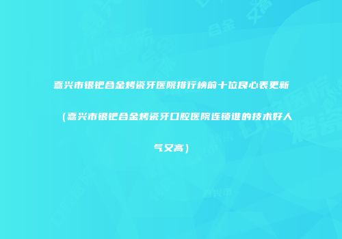 嘉兴市银钯合金烤瓷牙医院排行榜前十位良心表更新(嘉兴市银钯合金烤瓷牙口腔医院连锁谁的技术好人气又高)
