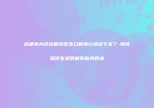 成都市内切祛眼袋医生口碑排行榜终于发了-姚怀森医生案例遍布省内各地