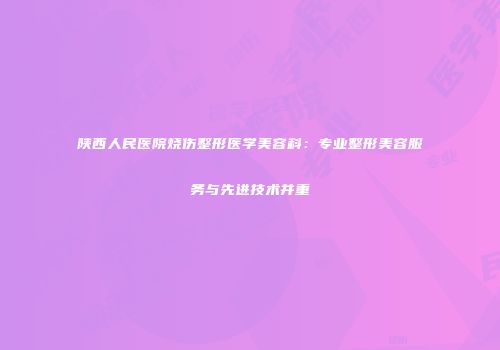 陕西人民医院烧伤整形医学美容科：专业整形美容服务与先进技术并重