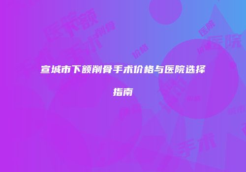 宣城市下额削骨手术价格与医院选择指南