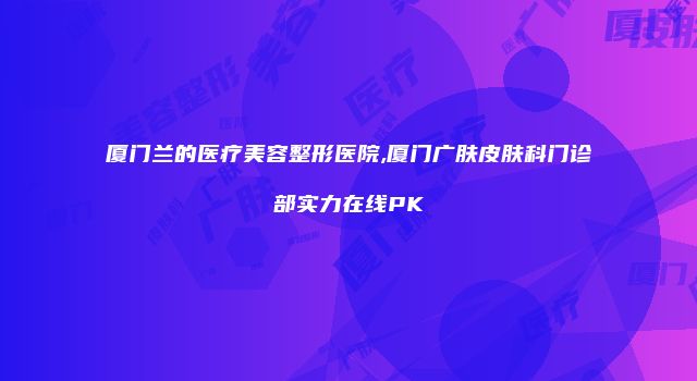 厦门兰的医疗美容整形医院,厦门广肤皮肤科门诊部实力在线PK