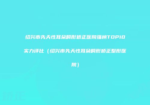 绍兴市先天性耳朵畸形矫正医院强榜TOP10实力评比（绍兴市先天性耳朵畸形矫正整形医院）