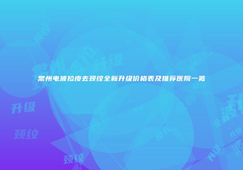 常州电波拉皮去颈纹全新升级价格表及推荐医院一览