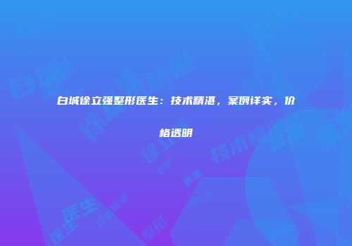 白城徐立强整形医生：技术精湛，案例详实，价格透明