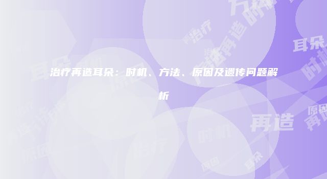 治疗再造耳朵:时机、方法、原因及遗传问题解析