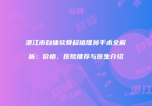 湛江市自体软骨移植隆鼻手术全解析:价格、医院推荐与医生介绍