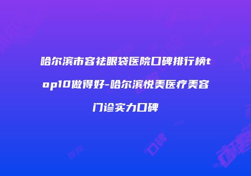 哈尔滨市容祛眼袋医院口碑排行榜top10做得好-哈尔滨悦美医疗美容门诊实力口碑