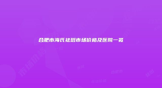 合肥市海氏祛斑市场价格及医院一览