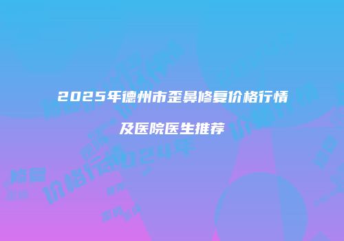 2025年德州市歪鼻修复价格行情及医院医生推荐