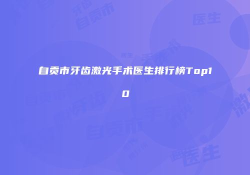 自贡市牙齿激光手术医生排行榜Top10