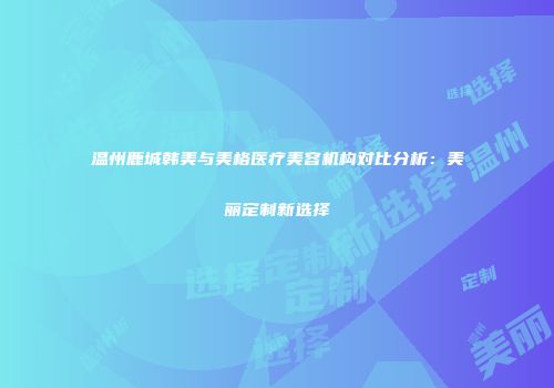温州鹿城韩美与美格医疗美容机构对比分析:美丽定制新选择