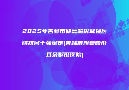 2025年吉林市修复畸形耳朵医院排名十强敲定(吉林市修复畸形耳朵整形医院)