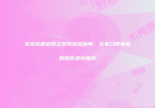 东莞市唇部矫正医院排名榜单:五家口碑卓越的整形机构推荐
