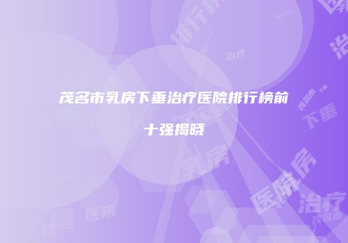 茂名市乳房下垂治疗医院排行榜前十强揭晓