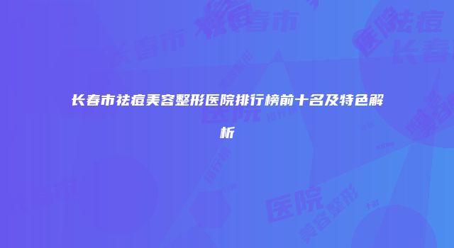 长春市祛痘美容整形医院排行榜前十名及特色解析