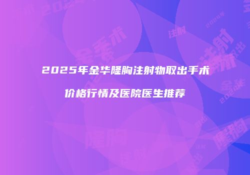 2025年金华隆胸注射物取出手术价格行情及医院医生推荐