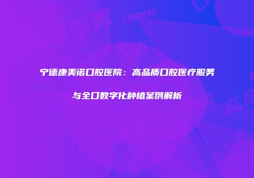 宁德康美诺口腔医院:高品质口腔医疗服务与全口数字化种植案例解析