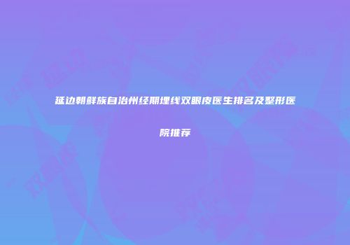 延边朝鲜族自治州经期埋线双眼皮医生排名及整形医院推荐