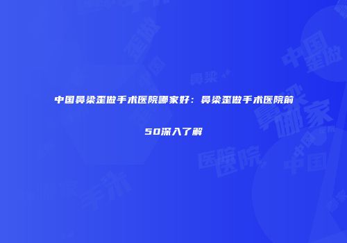 中国鼻梁歪做手术医院哪家好:鼻梁歪做手术医院前50深入了解