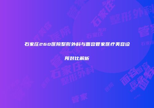 石家庄260医院整形外科与面容管家医疗美容诊所对比解析