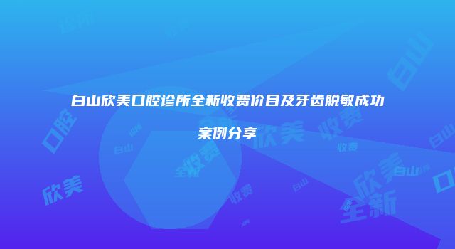 白山欣美口腔诊所全新收费价目及牙齿脱敏成功案例分享
