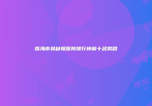 珠海市鼻缺损医院排行榜前十名揭晓