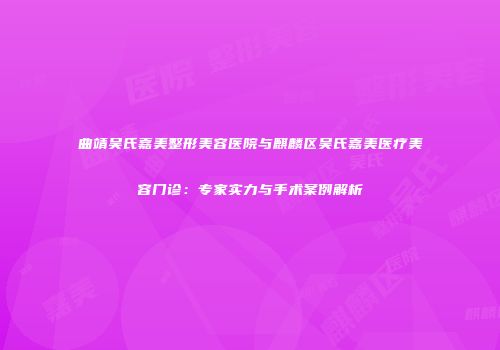 曲靖吴氏嘉美整形美容医院与麒麟区吴氏嘉美医疗美容门诊:专家实力与手术案例解析