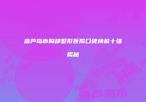葫芦岛市胸部整形医院口碑榜前十强揭秘