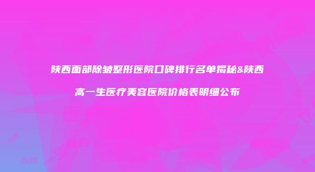 陕西面部除皱整形医院口碑排行名单揭秘&陕西高一生医疗美容医院价格表明细公布