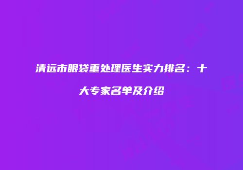 清远市眼袋重处理医生实力排名：十大专家名单及介绍