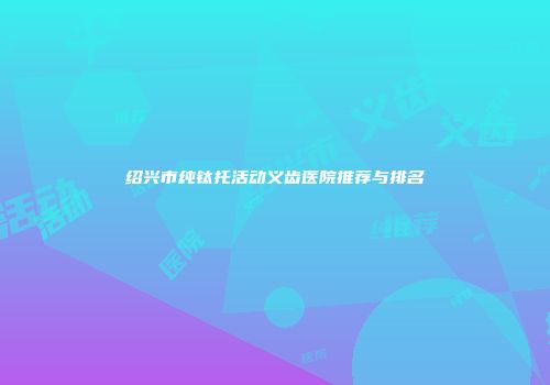 绍兴市纯钛托活动义齿医院推荐与排名