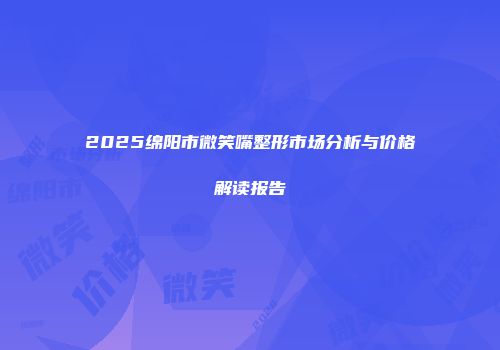 2025绵阳市微笑嘴整形市场分析与价格解读报告