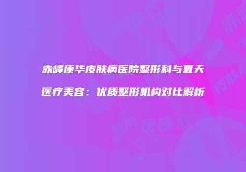 赤峰康华皮肤病医院整形科与夏天医疗美容:优质整形机构对比解析