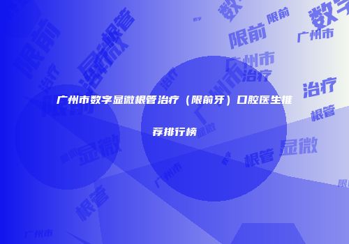 广州市数字显微根管治疗（限前牙）口腔医生推荐排行榜