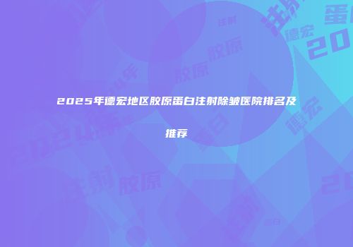 2025年德宏地区胶原蛋白注射除皱医院排名及推荐